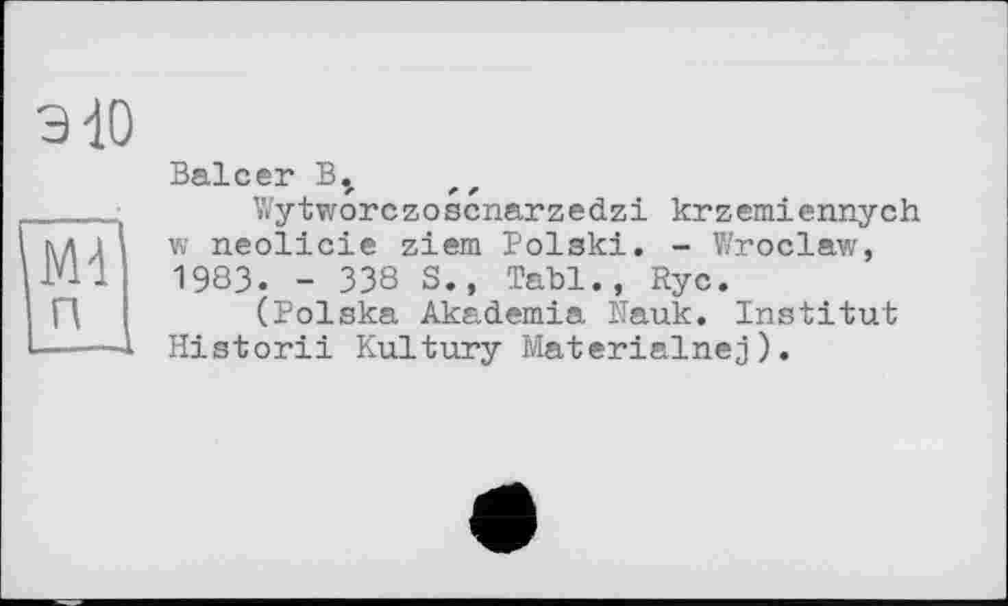 ﻿Э10
Ml
п
Balcer
Wytworczoscnarzedzi krzemiennych w neolicie ziem Polski. - V/roclaw, 1983. - 338 S., Tabl., Rye.
(Polska Akademia Nauk. Institut Historii Kultury Materialnej).